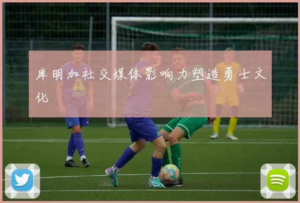库明加社交媒体影响力塑造勇士文化