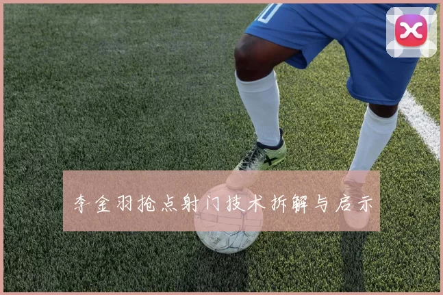 李金羽抢点射门技术拆解与启示