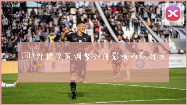 CBA外援政策调整如何影响两队对决