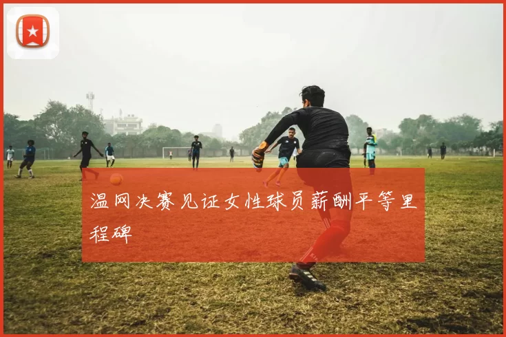 温网决赛见证女性球员薪酬平等里程碑