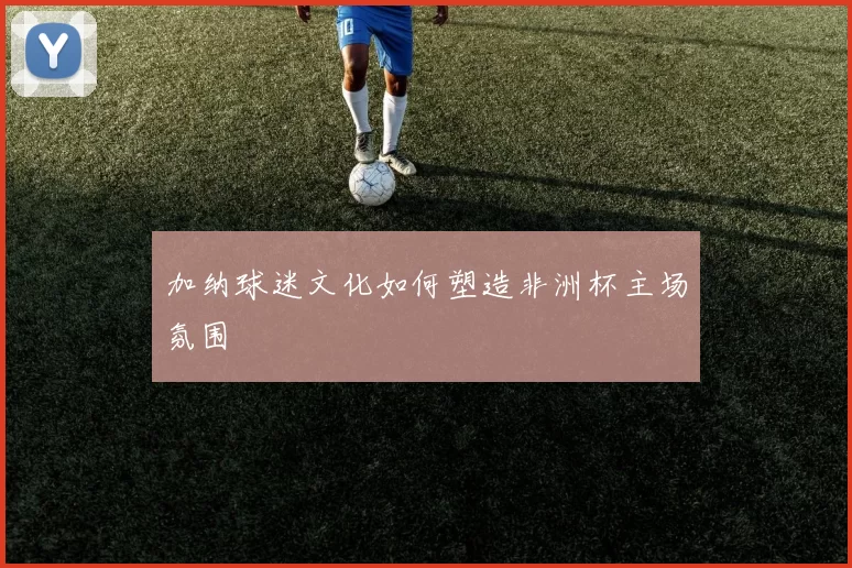 加纳球迷文化如何塑造非洲杯主场氛围
